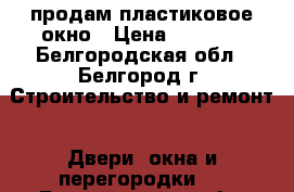 продам пластиковое окно › Цена ­ 3 000 - Белгородская обл., Белгород г. Строительство и ремонт » Двери, окна и перегородки   . Белгородская обл.,Белгород г.